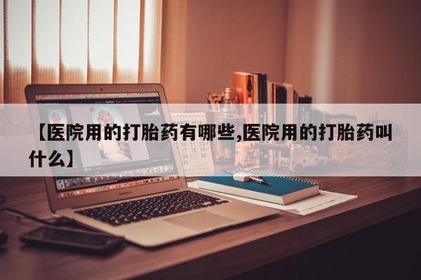 打胎药专卖打胎药专门卖店微信【医院用的打胎药有哪些,医院用的打胎药叫什么】