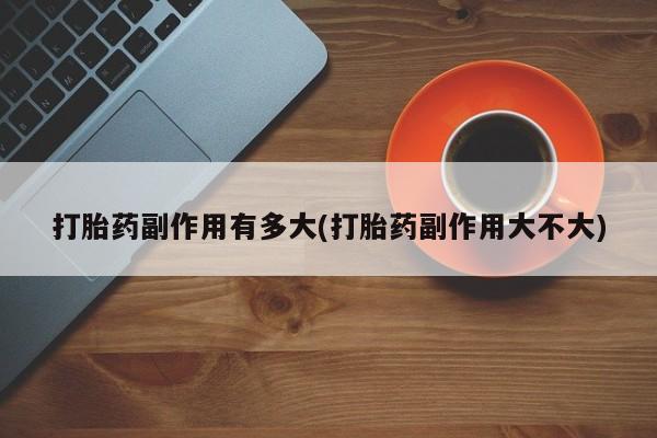 打胎药专卖打胎药专门卖店微信打胎药副作用有多大(打胎药副作用大不大)