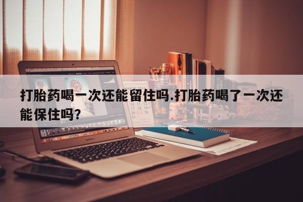 打胎药专卖打胎药专门卖店微信打胎药喝一次还能留住吗.打胎药喝了一次还能保住吗？