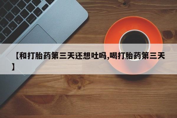 打胎药专卖打胎药专门卖店微信【和打胎药第三天还想吐吗,喝打胎药第三天】