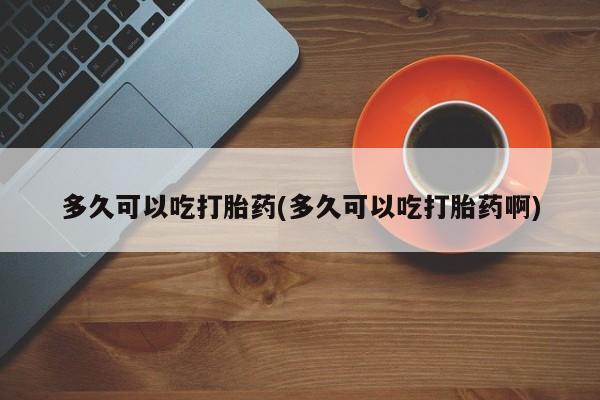 打胎药专卖打胎药专门卖店微信多久可以吃打胎药(多久可以吃打胎药啊)