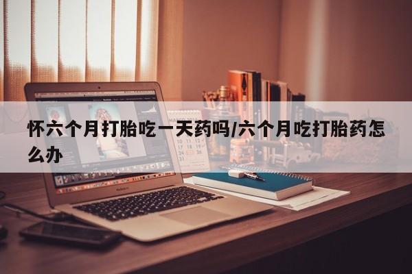 打胎药专卖打胎药专门卖店微信怀六个月打胎吃一天药吗/六个月吃打胎药怎么办