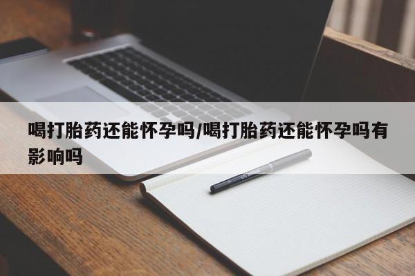 打胎药专卖打胎药专门卖店微信喝打胎药还能怀孕吗/喝打胎药还能怀孕吗有影响吗