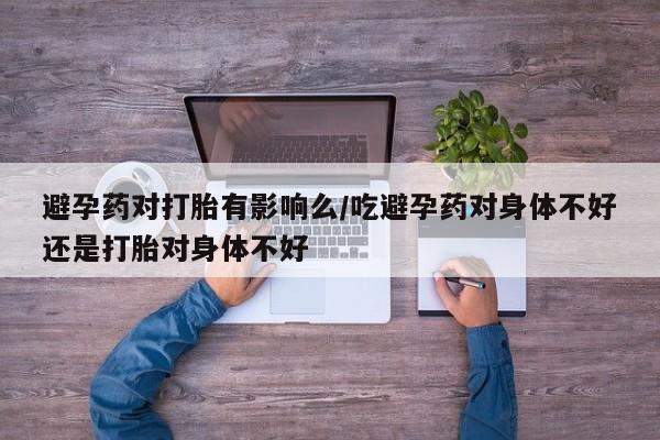打胎药专卖打胎药专门卖店微信避孕药对打胎有影响么/吃避孕药对身体不好还是打胎对身体不好