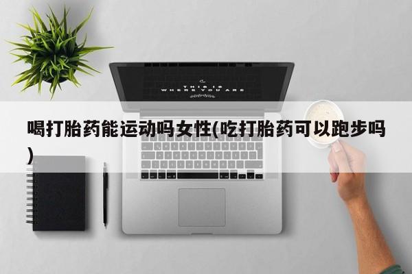 打胎药专卖打胎药专门卖店微信喝打胎药能运动吗女性(吃打胎药可以跑步吗)