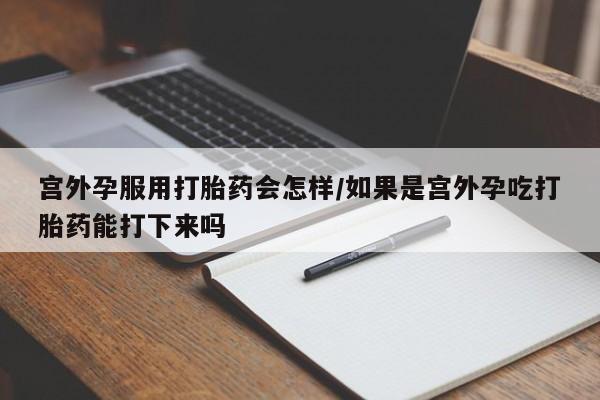 打胎药专卖打胎药专门卖店微信宫外孕服用打胎药会怎样/如果是宫外孕吃打胎药能打下来吗