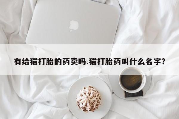打胎药专卖打胎药专门卖店微信有给猫打胎的药卖吗.猫打胎药叫什么名字？