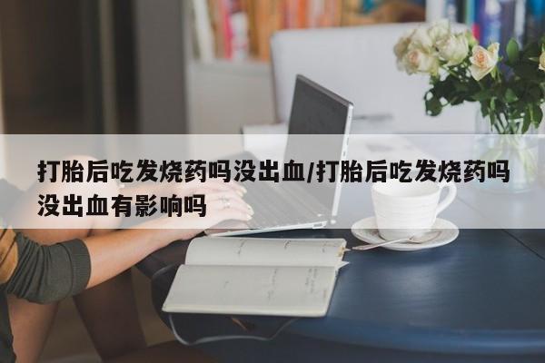 打胎药专卖打胎药专门卖店微信打胎后吃发烧药吗没出血/打胎后吃发烧药吗没出血有影响吗