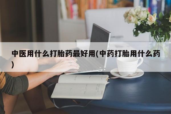 打胎药专卖打胎药专门卖店微信中医用什么打胎药最好用(中药打胎用什么药)