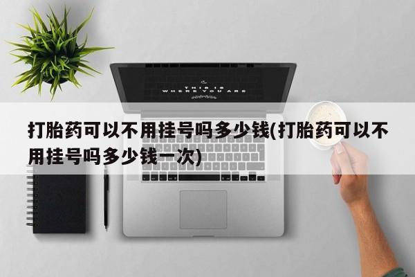 打胎药专卖打胎药专门卖店微信打胎药可以不用挂号吗多少钱(打胎药可以不用挂号吗多少钱一次)