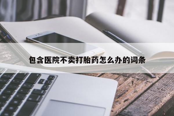 打胎药专卖打胎药专门卖店微信包含医院不卖打胎药怎么办的词条